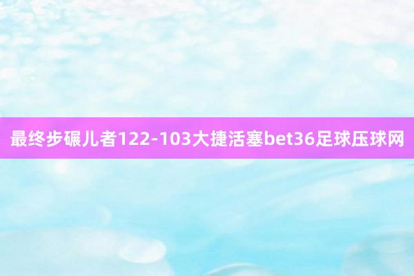 最终步碾儿者122-103大捷活塞bet36足球压球网