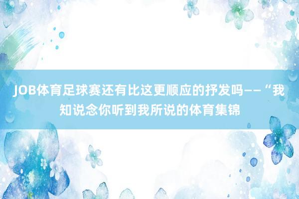 JOB体育足球赛还有比这更顺应的抒发吗——“我知说念你听到我所说的体育集锦