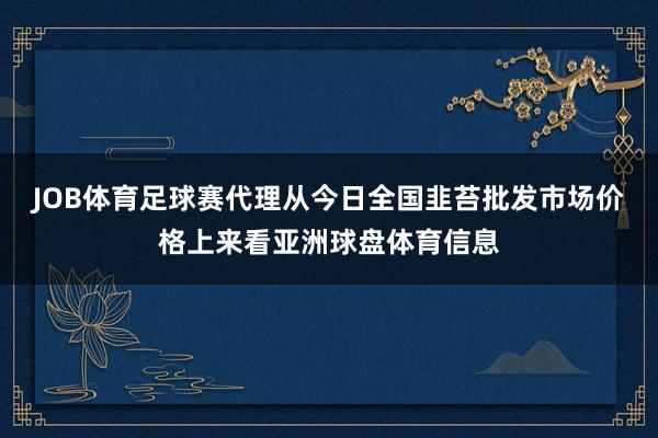 JOB体育足球赛代理从今日全国韭苔批发市场价格上来看亚洲球盘体育信息