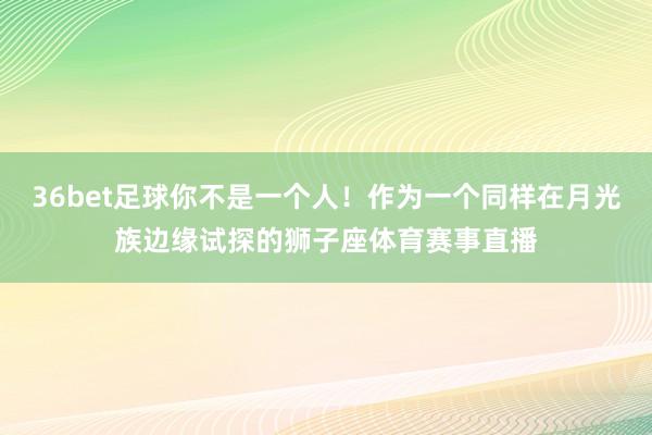 36bet足球你不是一个人！作为一个同样在月光族边缘试探的狮子座体育赛事直播