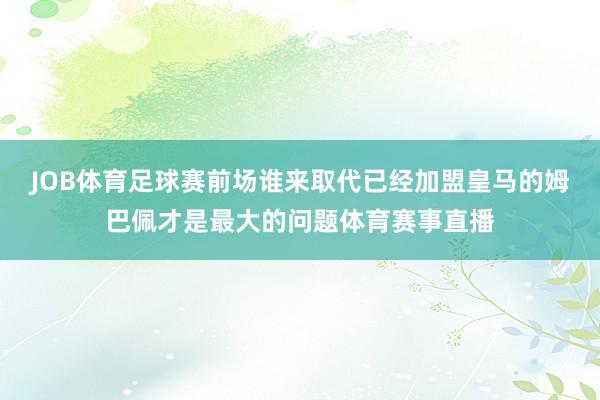 JOB体育足球赛前场谁来取代已经加盟皇马的姆巴佩才是最大的问题体育赛事直播