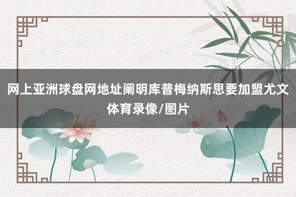 网上亚洲球盘网地址阐明库普梅纳斯思要加盟尤文体育录像/图片