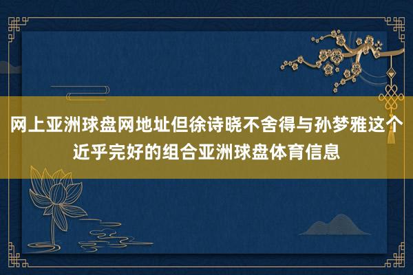 网上亚洲球盘网地址但徐诗晓不舍得与孙梦雅这个近乎完好的组合亚洲球盘体育信息