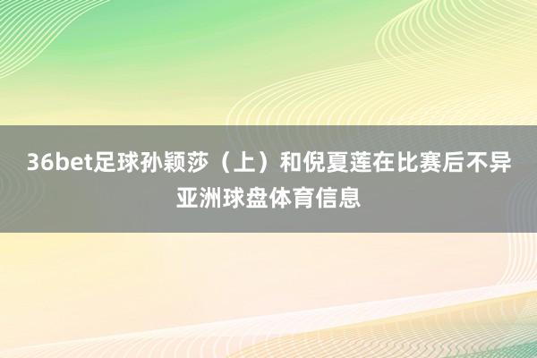 36bet足球孙颖莎（上）和倪夏莲在比赛后不异亚洲球盘体育信息