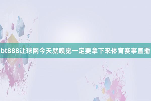 bt888让球网今天就嗅觉一定要拿下来体育赛事直播