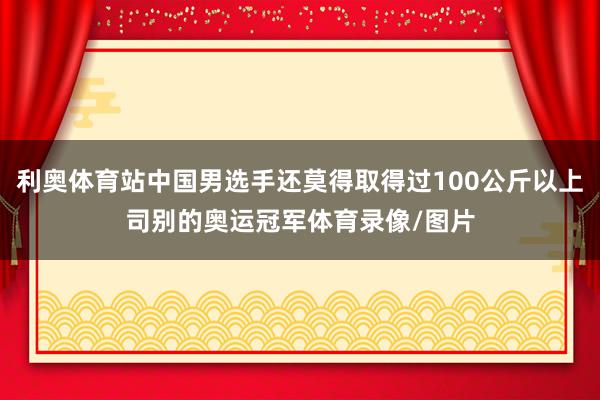 利奥体育站中国男选手还莫得取得过100公斤以上司别的奥运冠军体育录像/图片