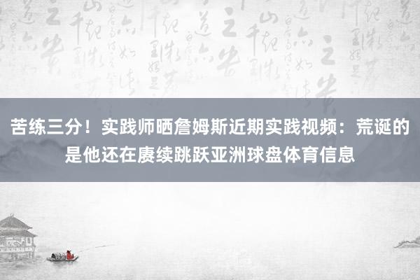 苦练三分！实践师晒詹姆斯近期实践视频：荒诞的是他还在赓续跳跃亚洲球盘体育信息