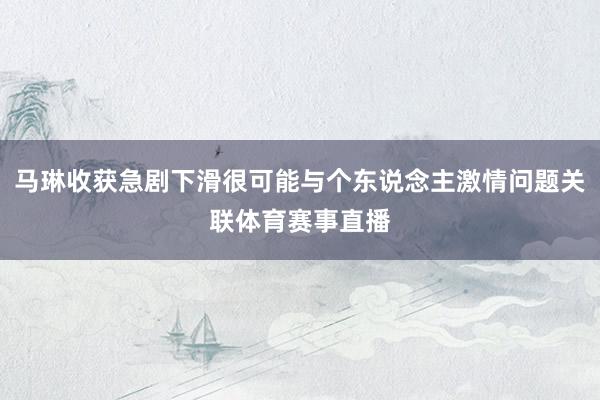 马琳收获急剧下滑很可能与个东说念主激情问题关联体育赛事直播