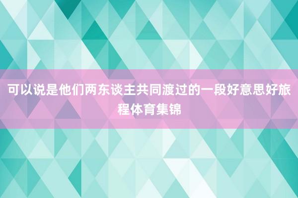 可以说是他们两东谈主共同渡过的一段好意思好旅程体育集锦