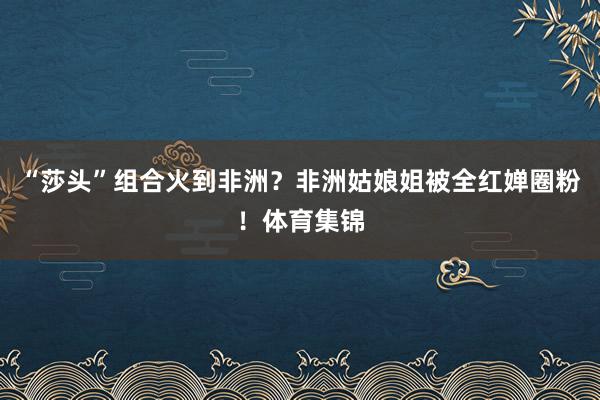 “莎头”组合火到非洲？非洲姑娘姐被全红婵圈粉！体育集锦