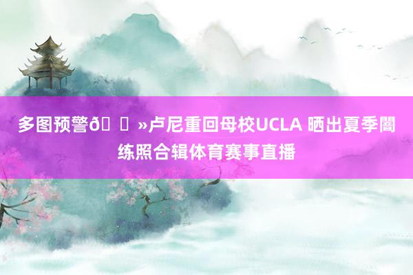 多图预警🐻卢尼重回母校UCLA 晒出夏季闇练照合辑体育赛事直播