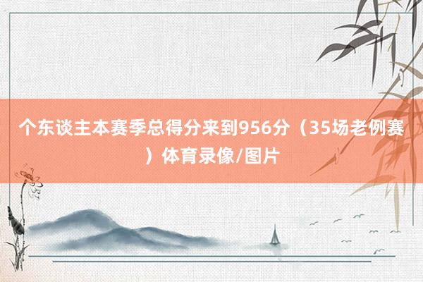 个东谈主本赛季总得分来到956分（35场老例赛）体育录像/图片