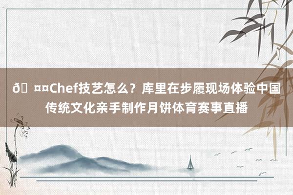 🤤Chef技艺怎么？库里在步履现场体验中国传统文化亲手制作月饼体育赛事直播