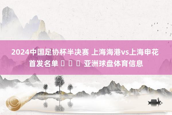 2024中国足协杯半决赛 上海海港vs上海申花 首发名单 ​​​亚洲球盘体育信息