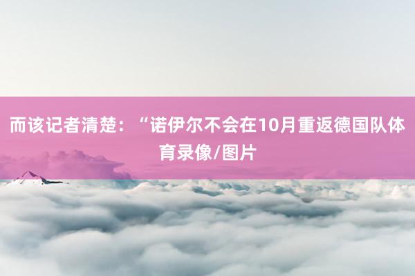 而该记者清楚：“诺伊尔不会在10月重返德国队体育录像/图片