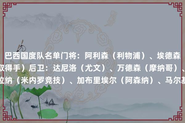 巴西国度队名单门将：阿利森（利物浦）、埃德森（曼城）、本托（利雅取得手）后卫：达尼洛（尤文）、万德森（摩纳哥）、阿布纳（里昂）、阿拉纳（米内罗竞技）、加布里埃尔（阿森纳）、马尔基尼奥斯（巴黎）、布雷默（尤文）、米利唐（皇马）中场：安德烈（狼队）、热尔松（弗拉门戈）、吉马良斯（纽卡）、帕奎塔（西汉姆）时尚：罗德里戈（皇马）、恩德里克（皇马）、马丁内利（阿森纳）、伊戈尔-热苏斯（博塔弗戈）、路易斯-恩