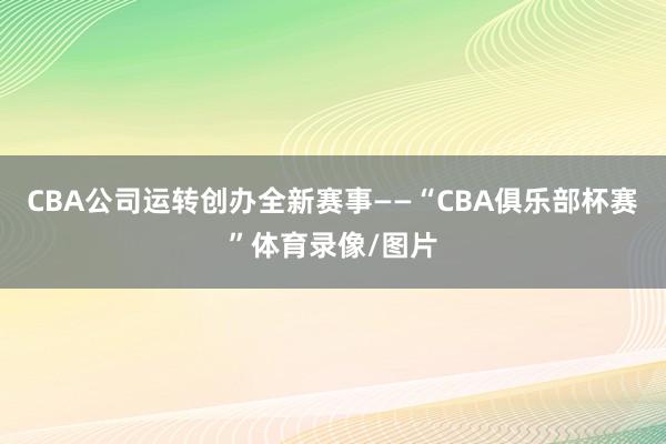 CBA公司运转创办全新赛事——“CBA俱乐部杯赛”体育录像/图片