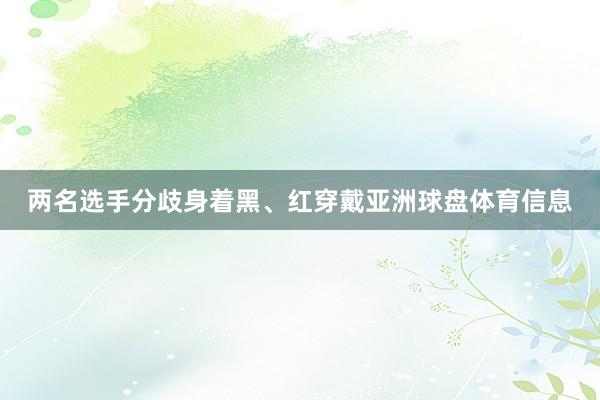 两名选手分歧身着黑、红穿戴亚洲球盘体育信息