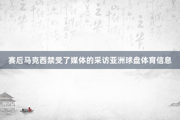 赛后马克西禁受了媒体的采访亚洲球盘体育信息