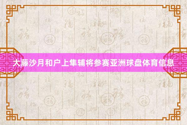 大藤沙月和户上隼辅将参赛亚洲球盘体育信息